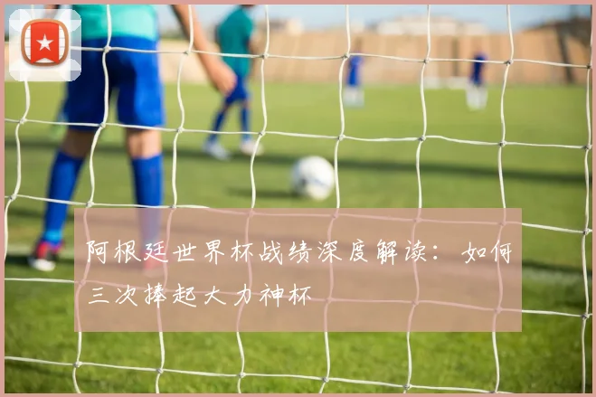阿根廷世界杯战绩深度解读：如何三次捧起大力神杯