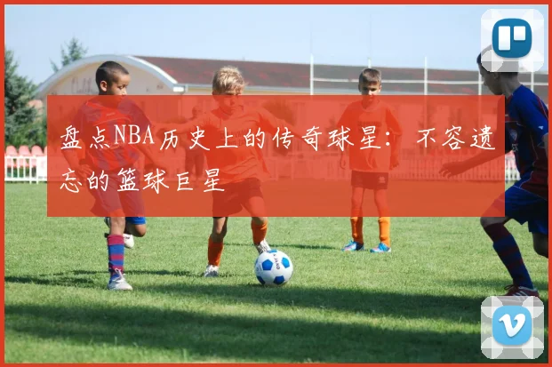 盘点NBA历史上的传奇球星:不容遗忘的篮球巨星