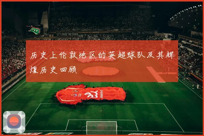 历史上伦敦地区的英超球队及其辉煌历史回顾