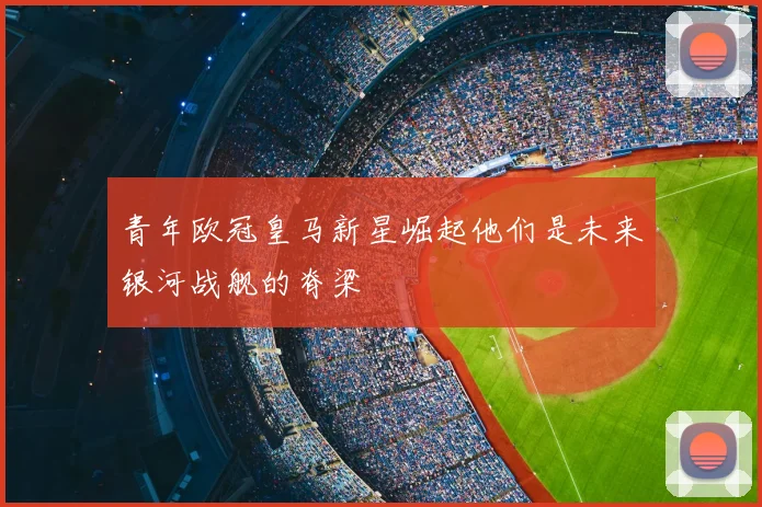 青年欧冠皇马新星崛起他们是未来银河战舰的脊梁